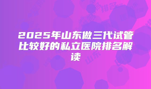 2025年山东做三代试管比较好的私立医院排名解读
