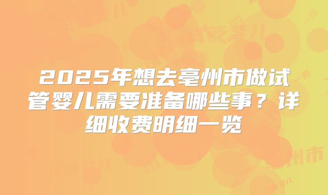 2025年想去亳州市做试管婴儿需要准备哪些事？详细收费明细一览