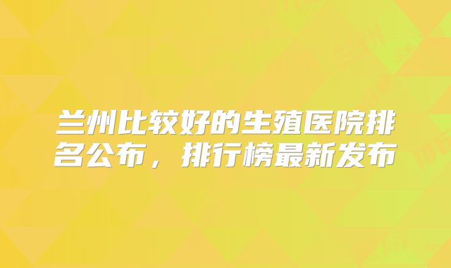 兰州比较好的生殖医院排名公布，排行榜最新发布