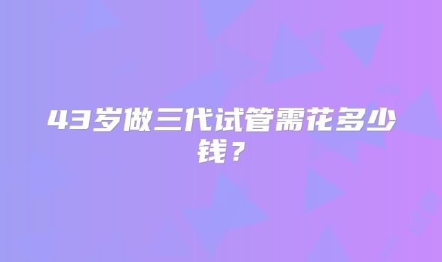 43岁做三代试管需花多少钱?