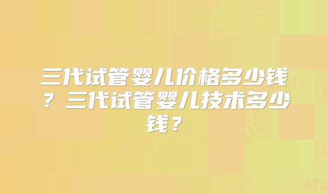 三代试管婴儿价格多少钱？三代试管婴儿技术多少钱？