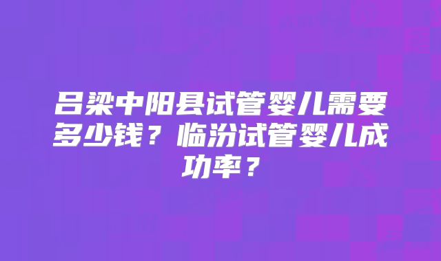吕梁中阳县试管婴儿需要多少钱?临汾试管婴儿成功率?