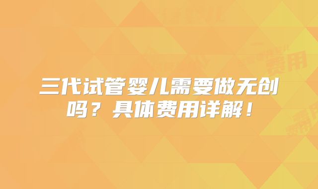 三代试管婴儿需要做无创吗？具体费用详解！