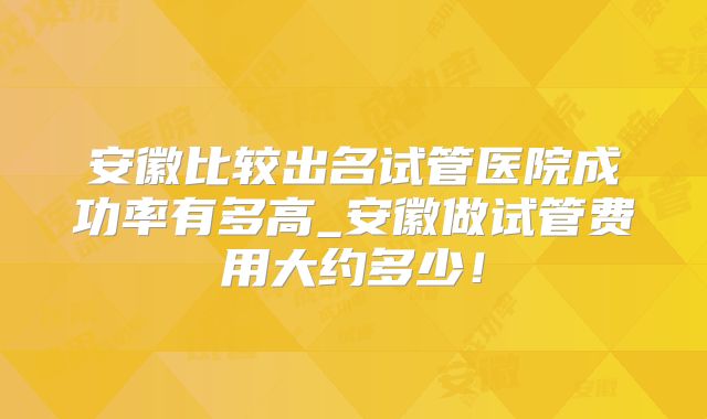 安徽比较出名试管医院成功率有多高_安徽做试管费用大约多少！