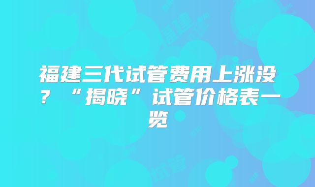 福建三代试管费用上涨没?“揭晓”试管价格表一览