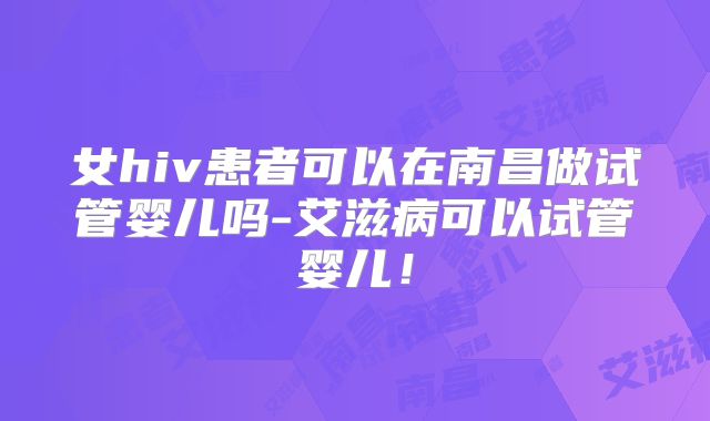 女hiv患者可以在南昌做试管婴儿吗-艾滋病可以试管婴儿！