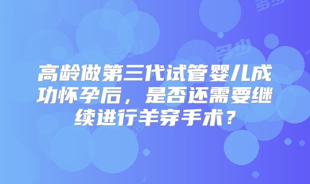 高龄做第三代试管婴儿成功怀孕后，是否还需要继续进行羊穿手术？