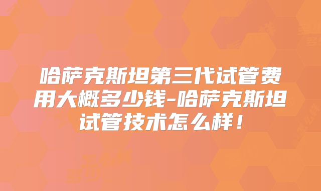 哈萨克斯坦第三代试管费用大概多少钱-哈萨克斯坦试管技术怎么样！