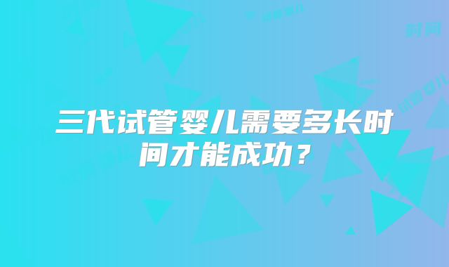三代试管婴儿需要多长时间才能成功？