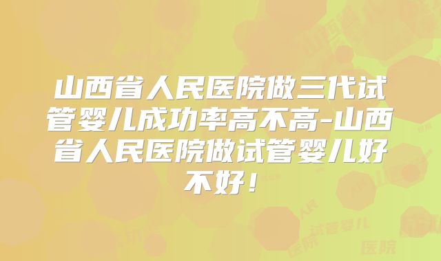 山西省人民医院做三代试管婴儿成功率高不高-山西省人民医院做试管婴儿好不好！