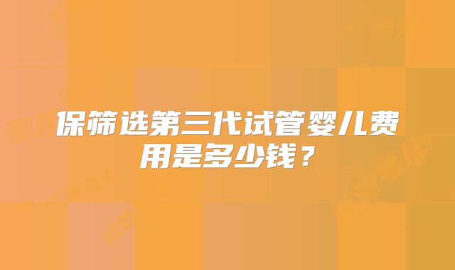 保筛选第三代试管婴儿费用是多少钱？