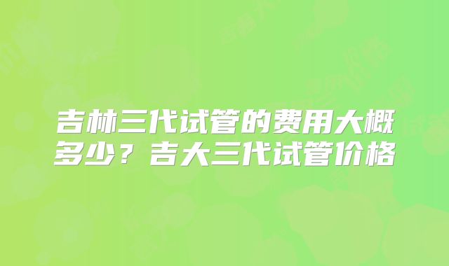 吉林三代试管的费用大概多少？吉大三代试管价格