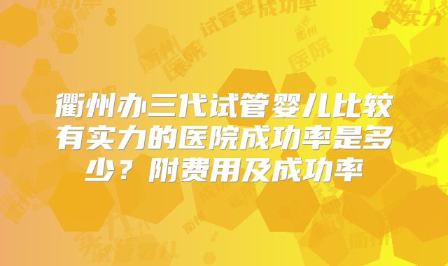 衢州办三代试管婴儿比较有实力的医院成功率是多少？附费用及成功率