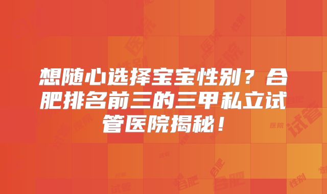 想随心选择宝宝性别?合肥排名前三的三甲私立试管医院揭秘!