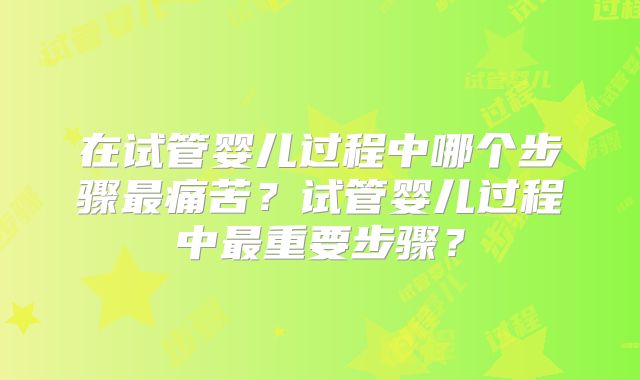 在试管婴儿过程中哪个步骤最痛苦?试管婴儿过程中最重要步骤?