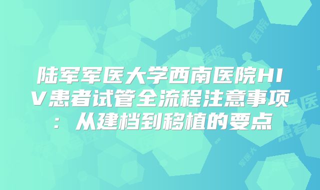 陆军军医大学西南医院HIV患者试管全流程注意事项：从建档到移植的要点