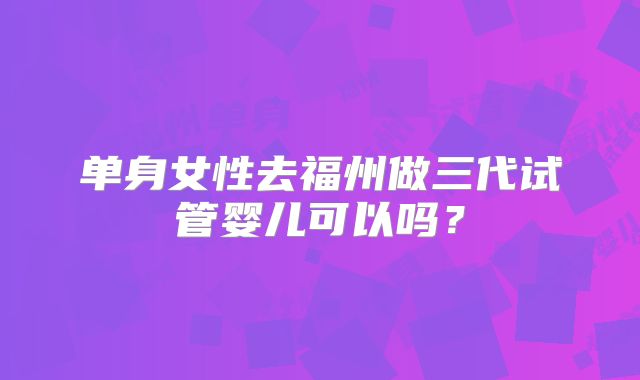 单身女性去福州做三代试管婴儿可以吗?