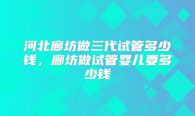 河北廊坊做三代试管多少钱，廊坊做试管婴儿要多少钱