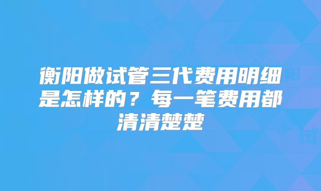衡阳做试管三代费用明细是怎样的?每一笔费用都清清楚楚