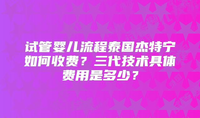 试管婴儿流程泰国杰特宁如何收费？三代技术具体费用是多少？