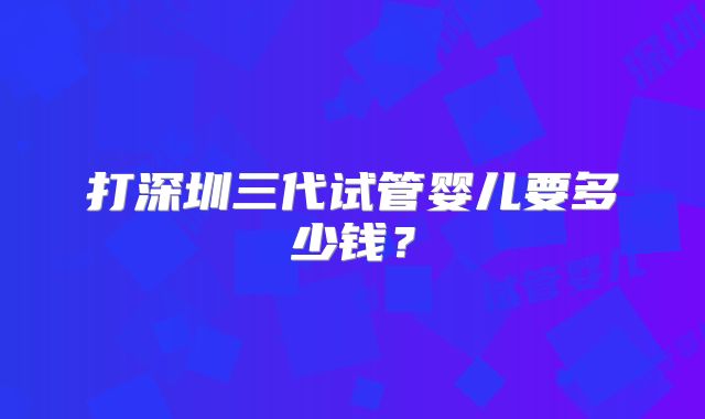 打深圳三代试管婴儿要多少钱?