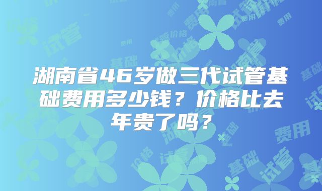 湖南省46岁做三代试管基础费用多少钱？价格比去年贵了吗？