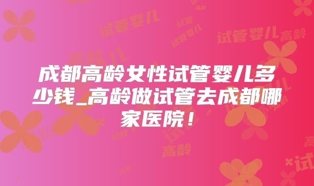 成都高龄女性试管婴儿多少钱_高龄做试管去成都哪家医院！