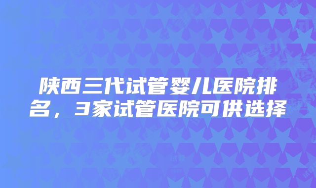 陕西三代试管婴儿医院排名，3家试管医院可供选择