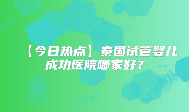 【今日热点】泰国试管婴儿成功医院哪家好？