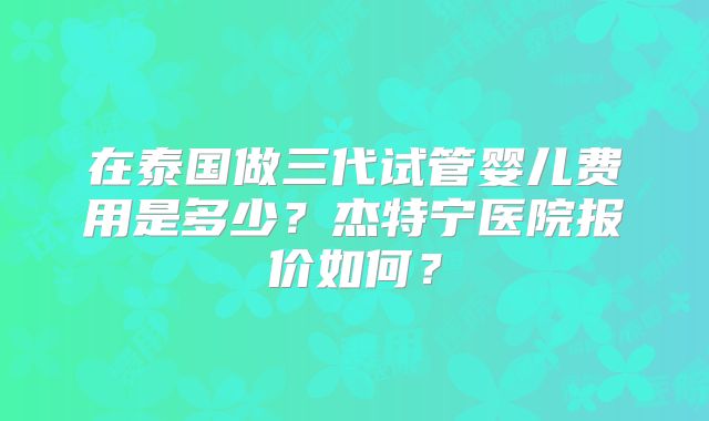 在泰国做三代试管婴儿费用是多少？杰特宁医院报价如何？