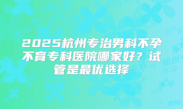 2025杭州专治男科不孕不育专科医院哪家好?试管是最优选择