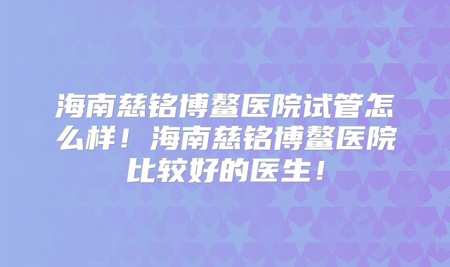 海南慈铭博鳌医院试管怎么样!海南慈铭博鳌医院比较好的医生!