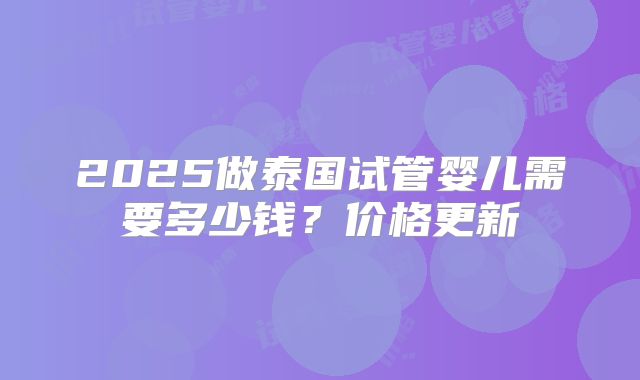 2025做泰国试管婴儿需要多少钱？价格更新