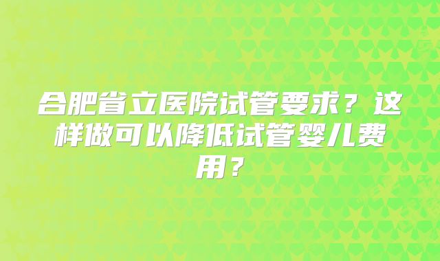 合肥省立医院试管要求?这样做可以降低试管婴儿费用?