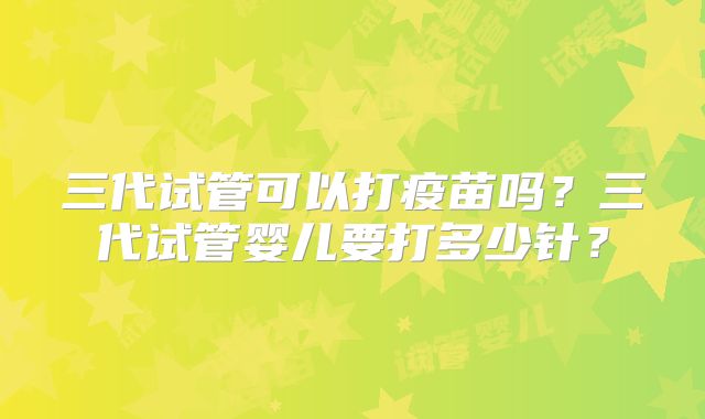 三代试管可以打疫苗吗?三代试管婴儿要打多少针?