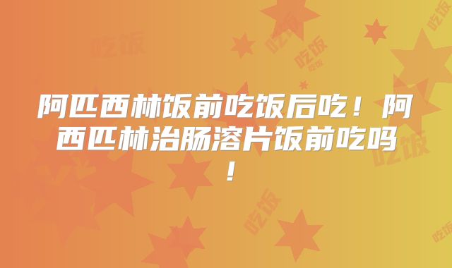 阿匹西林饭前吃饭后吃！阿西匹林治肠溶片饭前吃吗！