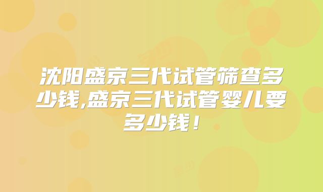 沈阳盛京三代试管筛查多少钱,盛京三代试管婴儿要多少钱!