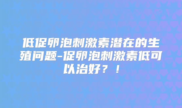 低促卵泡刺激素潜在的生殖问题-促卵泡刺激素低可以治好?!