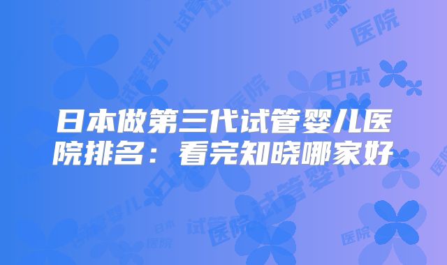 日本做第三代试管婴儿医院排名：看完知晓哪家好