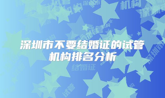 深圳市不要结婚证的试管机构排名分析