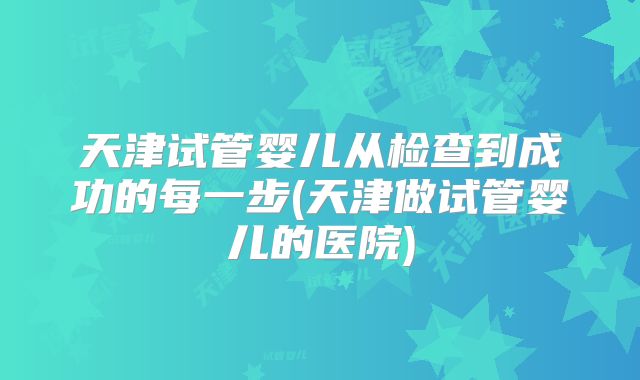 天津试管婴儿从检查到成功的每一步(天津做试管婴儿的医院)