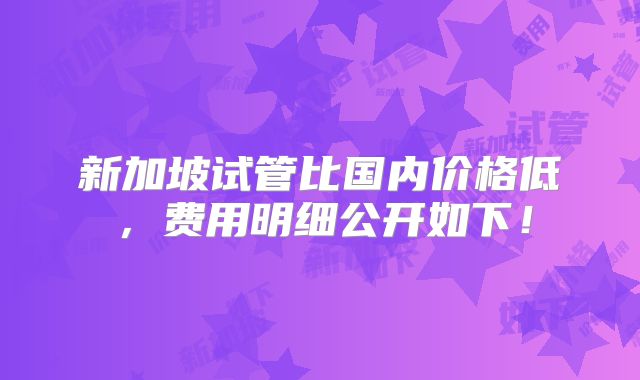 新加坡试管比国内价格低,费用明细公开如下!