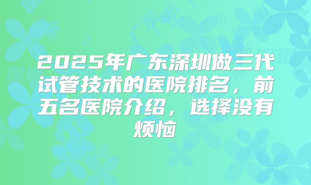 2025年广东深圳做三代试管技术的医院排名，前五名医院介绍，选择没有烦恼