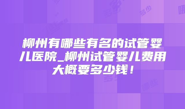 柳州有哪些有名的试管婴儿医院_柳州试管婴儿费用大概要多少钱！