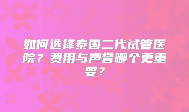 如何选择泰国二代试管医院?费用与声誉哪个更重要?