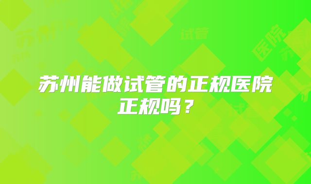 苏州能做试管的正规医院正规吗？