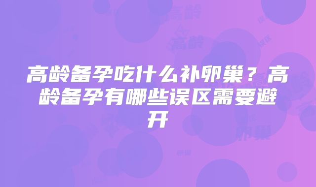 高龄备孕吃什么补卵巢?高龄备孕有哪些误区需要避开