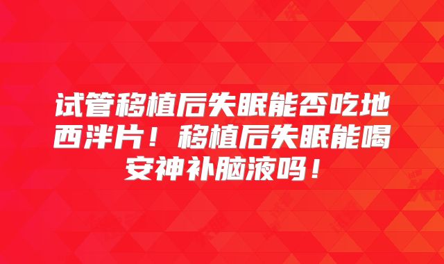 试管移植后失眠能否吃地西泮片!移植后失眠能喝安神补脑液吗!