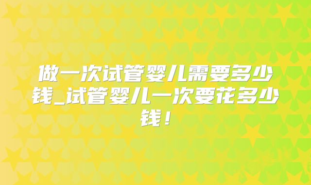 做一次试管婴儿需要多少钱_试管婴儿一次要花多少钱！