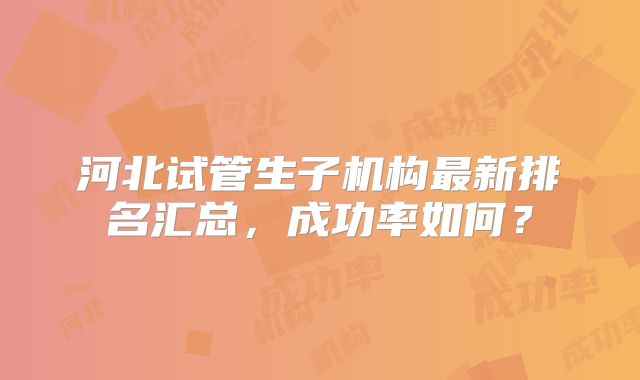 河北试管生子机构最新排名汇总，成功率如何？